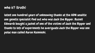 who is? (truth)
latest one hundred years of unknowing thanks at the ADN analitic
one genetic specialist find out who was Jack the Ripper. Russell
Edwards bought a jacket of one of the victims of Jack the Ripper and
thanks to lots of experiments he averiguate Jack the Ripper was one
polac man called Aaron Kosminski.
 