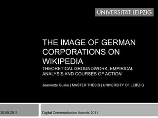 THE IMAGE OF GERMAN
             CORPORATIONS ON
             WIKIPEDIA
             THEORETICAL GROUNDWORK, EMPIRICAL
             ANALYSIS AND COURSES OF ACTION

             Jeannette Gusko | MASTER THESIS | UNIVERSITY OF LEIPZIG




30.09.2011   Digital Communication Awards 2011
 
