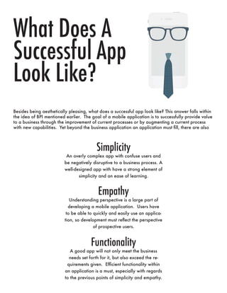 Simplicity
An overly complex app with confuse users and
be negatively disruptive to a business process. A
well-designed app with have a strong element of
simplicity and an ease of learning.
Empathy
Understanding perspective is a large part of
developing a mobile application. Users have
to be able to quickly and easily use an applica-
tion, so development must reflect the perspective
of prospective users.
Functionality
A good app will not only meet the business
needs set forth for it, but also exceed the re-
quirements given. Efficient functionality within
an application is a must, especially with regards
to the previous points of simplicity and empathy.
What Does A
Successful App
Look Like?
Besides being aesthetically pleasing, what does a successful app look like? This answer falls within
the idea of BPI mentioned earlier. The goal of a mobile application is to successfully provide value
to a business through the improvement of current processes or by augmenting a current process
with new capabilities. Yet beyond the business application an application must fill, there are also
 