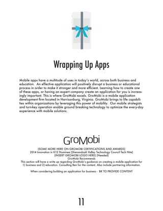 Mobile apps have a multitude of uses in today’s world, across both business and
education. An effective application will positively disrupt a business or educational
process in order to make it stronger and more efficient. Learning how to create one
of these apps, or having an expert company create an application for you is increas-
ingly important. This is where GroMobi excels. GroMobi is a mobile application
development firm located in Harrisonburg, Virginia. GroMobi brings to life capabili-
ties within organizations by leveraging this power of mobility. Our mobile strategists
and turn-key operation enable ground breaking technology to optimize the every-day
experience with mobile solutions.
Wrapping Up Apps
11
(SOME MORE HERE ON GROMOBI CERTIFICATIONS AND AWARDS)
2014 Innovation in K12 Nominee (Shenandoah Valley Technology Council Tech Nite)
(INSERT GROMOBI LOGO HERE) (Needed)
GroMobi Recommends
This section will have a write up regarding GroMobi’s guidance on creating a mobile application for
1) business and 2) education. Consulting Ben for the content. Also include partnering information.
When considering building an application for business - BK TO PROVIDE CONTENT
 