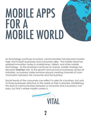 As technology continues to evolve, communication has become increas-
ingly vital to both businesses and consumers alike. This mobile trend has
sparked innovation today in smartphones, tablets, and other mobile
technology. As this revolution continues to mature, mobile strategy has
become essential vital to the growth and survival of businesses across all
industries, as business today revolves around creating channels of com-
munication between the consumer and the business.
Social trends of the consumers can reflect in sales for a business, but only
to those businesses attentive to the needs of their customers. Establishing
this level of communication between a consumer and a business is not
easy, but that’s where mobile comes in.
MOBILE APPS
FOR A
MOBILE WORLD
2
 