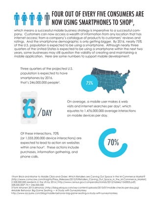 FOUR OUT OF EVERY FIVE CONSUMERS ARE
NOW USING SMARTPHONES TO SHOP1
,
Three quarters of the projected U.S.
population is expected to have
smartphones by 2016,
that’s 246,000,000 people2
.
On average, a mobile user makes 6 web
visits and internet searches per day3
, which
equates to 1,476,000,000 average interactions
on mobile devices per day.
Of these interactions, 70%
(or 1,033,200,000 device interactions) are
expected to lead to action on websites
within one hour4
. These actions include
purchases, information gathering, and
phone calls.
which means a successful mobile business strategy is imperative to a successful com-
pany. Customers can now access a wealth of information from any location that has
internet access; from a company’s catalogue of products to customers’ reviews and
ratings. And the smartphone demographic is only getting bigger. By 2016, nearly 75%
of the U.S. population is expected to be using a smartphone. Although nearly three
quarters of the United States is expected to be using a smartphone within the next two
years, some businesses may still question the validity of creating and maintaining a
mobile application. Here are some numbers to support mobile development:
1From Brick-and-Mortar to Mobile Click-and-Order: Which Retailers are Carving Out Space in the M-Commerce Market?
(http://www.comscore.com/Insights/Press_Releases/2012/9/Retailers_Carving_Out_Space_in_the_M-Commerce_Market)
2 328,000,000 residents in the US by 2016 ( http://www.census.gov/compendia/statab/2012/tables/12s0003.pdf)
328,000,000*.75 = 246,000,000
3 Tomi Ahonen 2013 almanac (http://blog.eloqua.com/wp-content/uploads/2013/07/mobile-checks-per-day.jpg)
4Mobile Behavior: Big Game Seating — A Study with SurveyMonkey
http://www.iacquire.com/blog/mobile-behavior-big-game-seating-a-study-with-surveymonkey
 