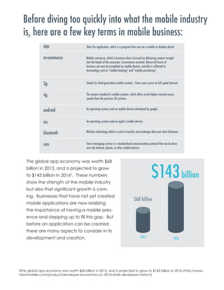 Before diving too quickly into what the mobile industry
is, here are a few key terms in mobile business:
The global app economy was worth $68
billion in 2013, and is projected to grow
to $143 billion in 20165
. These numbers
show the strength of the mobile industry
but also that significant growth is com-
ing. Businesses that have not yet created
mobile applications are now realizing
the importance of having a mobile pres-
ence and stepping up to fill this gap. But
before an application can be created,
there are many aspects to consider in its
development and creation.
5The global app economy was worth $68 billion in 2013, and is projected to grow to $143 billion in 2016 (http://www.
visionmobile.com/product/developer-economics-q1-2014-state-developer-nation/)
 