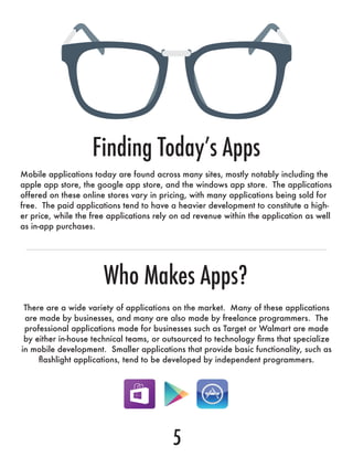 Mobile applications today are found across many sites, mostly notably including the
apple app store, the google app store, and the windows app store. The applications
offered on these online stores vary in pricing, with many applications being sold for
free. The paid applications tend to have a heavier development to constitute a high-
er price, while the free applications rely on ad revenue within the application as well
as in-app purchases.
There are a wide variety of applications on the market. Many of these applications
are made by businesses, and many are also made by freelance programmers. The
professional applications made for businesses such as Target or Walmart are made
by either in-house technical teams, or outsourced to technology firms that specialize
in mobile development. Smaller applications that provide basic functionality, such as
flashlight applications, tend to be developed by independent programmers.
Finding Today’s Apps
Who Makes Apps?
5
 
