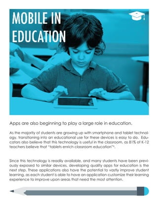 Apps are also beginning to play a large role in education.
As the majority of students are growing up with smartphone and tablet technol-
ogy, transitioning into an educational use for these devices is easy to do. Edu-
cators also believe that this technology is useful in the classroom, as 81% of K-12
teachers believe that “tablets enrich classroom education”6
.
Since this technology is readily available, and many students have been previ-
ously exposed to similar devices, developing quality apps for education is the
next step. These applications also have the potential to vastly improve student
learning, as each student is able to have an application customize their learning
experience to improve upon areas that need the most attention.
 