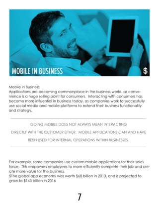 Mobile in Business
Applications are becoming commonplace in the business world, as conve-
nience is a huge selling point for consumers. Interacting with consumers has
become more influential in business today, as companies work to successfully
use social media and mobile platforms to extend their business functionality
and strategy.
GOING MOBILE DOES NOT ALWAYS MEAN INTERACTING
DIRECTLY WITH THE CUSTOMER EITHER. MOBILE APPLICATIONS CAN AND HAVE
BEEN USED FOR INTERNAL OPERATIONS WITHIN BUSINESSES.
For example, some companies use custom mobile applications for their sales
force. This empowers employees to more efficiently complete their job and cre-
ate more value for the business.
5The global app economy was worth $68 billion in 2013, and is projected to
grow to $143 billion in 2016
7
 