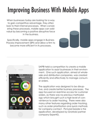 SAP® held a competition to create a mobile
application to assist businesses in their environ-
ment. One such application, aimed at whole-
sale and distribution companies, was created
efficiently and effectively to manage consum-
er orders.
The application was designed to be disrup-
tive, and create better business processes. The
app focused on real-time access for customer
orders, as there was no previous methodol-
ogy which brought such a high level of con-
venience to order tracking. There were also
many other features regarding order tracking,
such as order prioritization and quick methods
for company contact. Pictured beside is the
application, developed by GroMobi partner
company ExpertIG.
When businesses today are looking for a way
to gain competitive advantage, they often
look to their internal processes. When consid-
ering these processes, mobile apps can add
value by becoming a positive disruptive force
in the business.
Specifically, mobile apps engage in Business
Process Improvement (BPI) and allow a firm to
become more efficient in its processes.
Improving Business With Mobile Apps
 