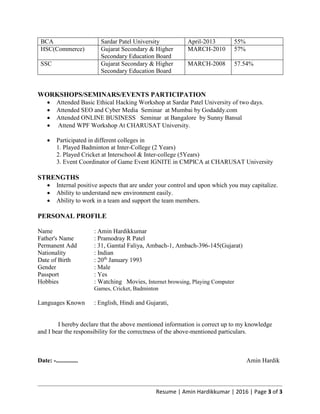 Resume | Amin Hardikkumar | 2016 | Page 3 of 3
BCA Sardar Patel University April-2013 55%
HSC(Commerce) Gujarat Secondary & Higher
Secondary Education Board
MARCH-2010 57%
SSC Gujarat Secondary & Higher
Secondary Education Board
MARCH-2008 57.54%
WORKSHOPS/SEMINARS/EVENTS PARTICIPATION
 Attended Basic Ethical Hacking Workshop at Sardar Patel University of two days.
 Attended SEO and Cyber Media Seminar at Mumbai by Godaddy.com
 Attended ONLINE BUSINESS Seminar at Bangalore by Sunny Bansal
 Attend WPF Workshop At CHARUSAT University.
 Participated in different colleges in
1. Played Badminton at Inter-College (2 Years)
2. Played Cricket at Interschool & Inter-college (5Years)
3. Event Coordinator of Game Event IGNITE in CMPICA at CHARUSAT University
STRENGTHS
 Internal positive aspects that are under your control and upon which you may capitalize.
 Ability to understand new environment easily.
 Ability to work in a team and support the team members.
PERSONAL PROFILE
Name : Amin Hardikkumar
Father's Name : Pramodray R Patel
Permanent Add : 31, Gamtal Faliya, Ambach-1, Ambach-396-145(Gujarat)
Nationality : Indian
Date of Birth : 20th
January 1993
Gender : Male
Passport : Yes
Hobbies : Watching Movies, Internet browsing, Playing Computer
Games, Cricket, Badminton
Languages Known : English, Hindi and Gujarati,
I hereby declare that the above mentioned information is correct up to my knowledge
and I bear the responsibility for the correctness of the above-mentioned particulars.
Date: -.............. Amin Hardik
 