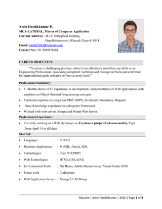 Resume | Amin Hardikkumar | 2016 | Page 1 of 3
Amin Hardikkumar P.
MCA-LATERAL, Master of Computer Application
Current Address: - B-18, Springfield building,
Opp-Reliancemart, Kharadi, Pune-411014
Email: hardik1093@hotmail.com
Contact No:-+91 9049878661
CAREER OBJECTIVE
“To secure a challenging position, where I can effectively contribute my skills as an
Engineering Professional, possessing competent Technical and managerial Skills and contribute
for organizational goals and give my best at every level.”
Professional Summary:
 6 Months above of IT experience in development, Implementation of Web applications with
emphasis on Object Oriented Programming concepts.
 Technical expertise in using Core PHP, OOPS, JavaScript, Wordpress, Magento
 Basic Knowledge experience in codeigniter Framework.
 Worked with web servers Xampp and Wamp Web Server.
Professional Experience:
 Currently working as a Web Developer on Freelancer project(Codemaxmedia), Vapi
From April 14 to till date.
Skill Set:
 Languages : PHP,C#
 Database Applications : MySQL, Oracle, SQL
 Technologies : Core PHP,PHP5
 Web Technologies : HTML,CSS,AJAX
 Environmental Tools : Net Beans, Adobe Dreamweaver, Visual Studio 2010
 Frame work : Codeigniter
 Web/Application Server : Xampp 5.5.38,Wamp
 