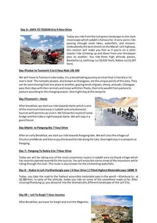 Day 3:- JISPA TO TSOKAR 8 to 9 Hour Drive
Today youride fromthe lushgreen landscape to the stark
moonscape whichLadakhisfamousfor.A very scenic ride
passing through small lakes, waterfalls, and streams.
Undoubtedlythe beststretchonthe Manali-Leh highway,
this section will make you feel as if you're on a roller
coaster ride climbing up and down from one Himalayan
pass to another. You ride three high altitude passes,
Baralacha-La,Lachlung-La (16,616 feet),Nakee-La(15,547
feet).
Day 4Tsokar to Tsomoriri 5 to 6 Hour Ride 145 KM
We will move toTsomoriri Lake today.Itis a breathtakingjourneyonatrail that isliterallya‘no
man's land'.The nomadicpeople,alsoknownas Changpass,are the unique pointsof thisarea.They
can be seenmovingfromone place to another,grazingherdsof goats,sheep,andyaks.Changpas
pass theirdayswiththeiranimalsandmove withtheirflocks,theironlywealthfrompasture to
pasture accordingto the changingseason.Overnightstayatthe campsite
Day 5Tsomoriri – Hanle
Afterbreakfast,we startour ride towardsHanle whichis one
of the mostrestrictedareasinLadakh and onlydomestic
touristswithpermitscanvisitit.We follow thisroute till Loma
bridge andthentake a righttowardsHanle.We will stayina
guesthouse.
Day 6Hanle to Pangong 6to 7 hour Drive
Afteran earlyBreakfast,we startour ride towardsPangonglake.We will crossthe villagesof
Chushul andMerak and thenenjoythe beautiful ride alongthe lake.Overnightstayinacampsite at
Pangong.
Day 7:- Pangong To Nubra 6 to 7 Hour Drive
Today we will be taking one of the most uncommon routes in Ladakh area via Shyok village which
has recentlyopenedrecentlyforthe tourists.Youwill enjoythe scenicviewsof the mountains while
riding through this trail. This route is also known for the enchanting waterfalls.
Day 8: - Nubra to Leh ViaKhardungla pass ( 6 Hour Drive ) ( Titled HighestMotorable pass 18380 ft
Today, you take the road to the highest accessible motorable pass in the world – Khardung La - at
18,380 feet. In spite of the altitude, today you ride on some of the smoothest roads so far. After
crossing Khardung La, you descend into the dramatically different landscape of the Leh City.
Day 09 :- Leh To Kargil 7 Hour Journey
AfterBreakfast,we leave for Kargil and visit the Magnetic
 