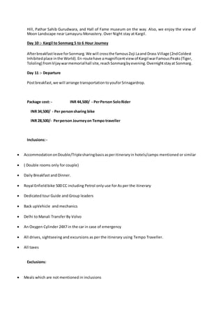 Hill, Pathar Sahib Gurudwara, and Hall of Fame museum on the way. Also, we enjoy the view of
Moon Landscape near Lamayuru Monastery. Over Night stay at Kargil.
Day 10 :- Kargil to Sonmarg 5 to 6 Hour Journey
Afterbreakfastleave forSonmarg.We will crossthe famousZoji Laand Drass Village (2ndColdest
Inhibitedplace inthe World).En-routehave amagnificentview of Kargil warFamousPeaks(Tiger,
Tololing) fromVijaywarmemorialhall site, reachSonmargbyevening.Overnightstayat Sonmarg.
Day 11 :- Departure
Postbreakfast,we will arrange transportation toyouforSrinagardrop.
Package cost: - INR 44,500/ - PerPerson SoloRider
INR 34,500/ - Per personsharing bike
INR 28,500/- Perperson Journeyon Tempo traveller
Inclusions:-
 AccommodationonDouble/Triplesharingbasisasperitineraryin hotels/camps mentioned or similar
 ( Double rooms only for couple)
 Daily Breakfast and Dinner.
 Royal Enfield bike 500 CC including Petrol only use for As per the itinerary
 Dedicated tour Guide and Group leaders
 Back upVehicle and mechanics
 Delhi to Manali Transfer By Volvo
 An Oxygen Cylinder 24X7 in the car in case of emergency
 All drives, sightseeing and excursions as per the itinerary using Tempo Traveller.
 All taxes
Exclusions:
 Meals which are not mentioned in inclusions
 