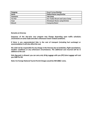 Pangong Regal Camps/Similar
Hanle Padma Home stay/Similar
Tsomoriri Yak Camp
Tso-Kar Eco Tsokar Resort and Lotus Camp
Jispa Himalayan Route camp/Similar
Manali Campsite/Hotel
Remarks on itinerary
Sequence of the day-wise tour program may Change depending upon traffic schedules
/restrictions on some roads and other unforeseen travel-related conditions.
If there is any unprecedented hike in the cost of transport (including fuel surcharge) or
accommodation it will also affect the cost
We shall not be responsible for any change in the itinerary due to landslides, flight cancellations,
weather conditions or any unforeseen circumstances. The additional cost incurred will be in
addition to the cost
Only Bag pack is allowed. you can carry only 10 Kg Luggage with you (PP) Extra Luggage will cost
you 1500 Per KG
Note: For Foreign National Tourist Permit Charges would be INR 1000/= extra.
 