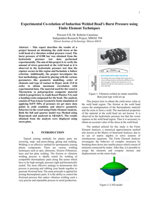 1
Experimental Co-relation of Induction Welded Bead’s Burst Pressure using
Finite Element Techniques
Praveen S R, Dr. Roberto Cammino
Independent Research Project, MMAE 594
Illinois Institute of Technology, Illinois 60616
Abstract – This report describes the results of a
project focused on obtaining the yield stress at the
weld bead of a vibration welded pressure vessel. The
burst pressure of 0.508 bar was obtained from the
hydrostatic pressure test data performed
experimentally. The aim of this project is to verify the
amount of stress generated at the weld bead as it is
observed in the hydrostatic pressure test that the
rupture occurs in this region and formulate a failure
criterion. Additionally, the project investigates the
best methodology of mesh by playing with the various
parameters like geometric modelling, order of
elements and type of contact in Hyper mesh 13.0 in
order to obtain maximum correlation with
experimental data. The material used for the vessel is
Thermylene (a polypropylene composite material
which is proprietary to Asahi Kasei Plastics NA) and
a bonding resin compound for the bead. The analysis
consists of Non-Linear Geometric Static simulation of
applying 0.075 MPa of pressure (to get more data
points in yield condition and observe geometric
behavior) to the vessel using Finite Element Analysis.
Both the full and quarter model was Meshed using
Hypermesh and analyzed in ABAQUS. The results
obtained from the analysis were displayed using
stress plots.
I. INTRODUCTION
Typical joining methods for plastic parts are
screwing, snap- and press-fitting, gluing and welding.
Welding is an effective method for permanently joining
plastic components. There are various welding
techniques such as spin, ultrasonic, friction (Vibration),
laser and hot plate welding. The friction or vibration
welding process is ideally suited for welding of
compatible thermoplastic parts along flat seams which
have to be high strength, pressure tight and hermetically
sealed. The most effective analogy to demonstrate this
process is pressing and rubbing your hands together to
generate frictional heat. The same principle is applied for
joining thermoplastic parts. It is the ability to control the
frictional process that makes vibration welding such a
very precise and repeatable process in serial production.
Figure 1: Vibration welded air intake manifold,
Butt joint type weld set up
This project tries to obtain the yield stress value at
the weld bead region. The friction at the weld bead
causes the amalgamation of the thermoplastic material
and the resin to form a weld. The mechanical properties
of the material at the weld bead are not known. It is
observed in the hydrostatic pressure test that the vessel
ruptures at the weld bead region. Thus it is necessary to
obtain an accurate value of the stress at the weld bead.
The method utilized for this study is the Finite
Element Analysis: a numerical approximation method
also known as the Matrix of Structural Analysis, due to
its use of matrix algebra to solve systems of
simultaneous equations. The Finite Element Analysis
investigates the behavior of complex structures by
breaking them down into smaller pieces which consist of
elements connected by nodes. After that, it is possible to
assign the elements and compute stresses and
displacements on the entire body.
Figure 2: CAD model
 