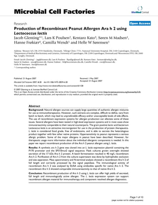 BioMed Central
Page 1 of 10
(page number not for citation purposes)
Microbial Cell Factories
Open AccessResearch
Production of Recombinant Peanut Allergen Ara h 2 using
Lactococcus lactis
Jacob Glenting*1, Lars K Poulsen2, Kentaro Kato3, Søren M Madsen1,
Hanne Frøkiær4, Camilla Wendt1 and Helle W Sørensen1
Address: 1Bioneer A/S, DK-2970 Hørsholm, Denmark, 2Allergy Clinic 7751, National University Hospital, DK-2100 Copenhagen, Denmark,
3Department of Medical Biochemistry and Genetics, University of Copenhagen, DK-2200 Copenhagen, Denmark and 4Biocentrum DTU, DK-2800
Kgs. Lyngby, Denmark
Email: Jacob Glenting* - jag@bioneer.dk; Lars K Poulsen - lkpallgy@mail.dk; Kentaro Kato - kentaro@imbg.ku.dk;
Søren M Madsen - sma@bioneer.dk; Hanne Frøkiær - hf@biocentrum.dtu.dk; Camilla Wendt - cwe@bioneer.dk;
Helle W Sørensen - hwi@bioneer.dk
* Corresponding author
Abstract
Background: Natural allergen sources can supply large quantities of authentic allergen mixtures
for use as immunotherapeutics. However, such extracts are complex, difficult to define, vary from
batch to batch, which may lead to unpredictable efficacy and/or unacceptable levels of side effects.
The use of recombinant expression systems for allergen production can alleviate some of these
issues. Several allergens have been tested in high-level expression systems and in most cases show
immunereactivity comparable to their natural counterparts. The gram positive lactic acid bacterium
Lactococcus lactis is an attractive microorganism for use in the production of protein therapeutics.
L. lactis is considered food grade, free of endotoxins, and is able to secrete the heterologous
product together with few other native proteins. Hypersensitivity to peanut represents a serious
allergic problem. Some of the major allergens in peanut have been described. However, for
therapeutic usage more information about the individual allergenic components is needed. In this
paper we report recombinant production of the Ara h 2 peanut allergen using L. lactis.
Results: A synthetic ara h 2 gene was cloned into an L. lactis expression plasmid containing the
P170 promoter and the SP310mut2 signal sequence. Flask cultures grown overnight showed
secretion of the 17 kDa Ara h 2 protein. A batch fermentation resulted in 40 mg/L recombinant
Ara h 2. Purification of Ara h 2 from the culture supernatant was done by hydrophobic exclusion
and size separation. Mass spectrometry and N-terminal analysis showed a recombinant Ara h 2 of
full length and correctly processed by the signal peptidase. The immunological activity of
recombinant Ara h 2 was analysed by ELISA using antibodies specific for native Ara h 2. The
recombinant Ara h 2 showed comparable immunereactivity to that of native Ara h 2.
Conclusion: Recombinant production of Ara h 2 using L. lactis can offer high yields of secreted,
full length and immunologically active allergen. The L. lactis expression system can support
recombinant allergen material for immunotherapy and component resolved allergen diagnostics.
Published: 21 August 2007
Microbial Cell Factories 2007, 6:28 doi:10.1186/1475-2859-6-28
Received: 1 May 2007
Accepted: 21 August 2007
This article is available from: http://www.microbialcellfactories.com/content/6/1/28
© 2007 Glenting et al; licensee BioMed Central Ltd.
This is an Open Access article distributed under the terms of the Creative Commons Attribution License (http://creativecommons.org/licenses/by/2.0),
which permits unrestricted use, distribution, and reproduction in any medium, provided the original work is properly cited.
 
