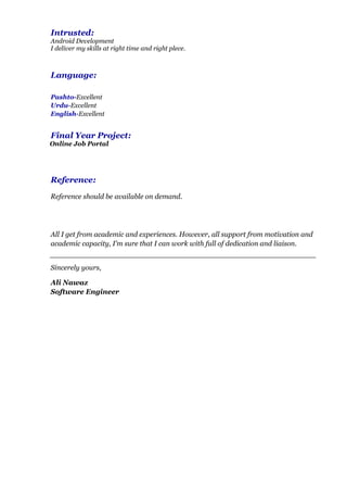 Intrusted:
Android Development
I deliver my skills at right time and right plece.
Language:
Pashto-Excellent
Urdu-Excellent
English-Excellent
Final Year Project:
Online Job Portal
Reference:
Reference should be available on demand.
All I get from academic and experiences. However, all support from motivation and
academic capacity, I’m sure that I can work with full of dedication and liaison.
Sincerely yours,
Ali Nawaz
Software Engineer
 