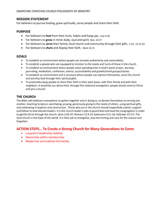 GRAPEVINE CHRISTIAN CHURCH PHILOSOPHY OF MINISTRY
MISSION STATEMENT
For believers to pursue healing, grow spiritually, serve people and share their faith.
PURPOSE
• For believers to heal from their hurts, habits and hang-ups. Luke 4:18
• For believers to grow in mind, body, soul and spirit. Mat. 22:37
• For believers to serve their family, local church and community through their gifts. 1 Cor. 12:12-26
• For believers to share and display their faith. Mark 16:15
GOALS
• To establish an environment where people can emulate authenticity and vulnerability.
• To establish a people who are equipped to minister to the needs and hurts of those in the church.
• To establish an environment where people value spending time in God’s word, prayer, worship,
journaling, meditation, confession, silence, accountability and growth/small groups/classes.
• To establish an environment and a structure where people can express themselves, serve the church
and worship God through their spiritual gifts.
• To practically equip people to share their faith in their work place, with their family and with their
neighbors. It would be our desire that, through this relational evangelism, people would come to Christ
and join a church.
THE CHURCH
The Bible calls believers everywhere to gather together and in doing so, to devote themselves to serving one
another, teaching Scripture, worshiping, praying, generously giving to the needs of others, using spiritual gifts,
and celebrating in baptism and communion. Those who are in the church should respectfully submit, support
and follow its God-elected leaders. It is the church leader’s jobs to guard feed and lead the congregation in order
to glorify Christ through the church. (Acts 2:42-47; Romans 12:9-13; Ephesians 4:11-16; Hebrews 13:17). The
local church is the hope of the world. It is their job to evangelize, love the hurting and care for the outcast and
forgotten.
ACTION STEPS… To Create a Strong Church for Many Generations to Come
• Long term leadership stability
• Ownership within membership
• Modernize and stabilize the facility
 