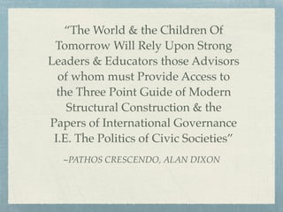 ~PATHOS CRESCENDO, ALAN DIXON
“The World & the Children Of
Tomorrow Will Rely Upon Strong
Leaders & Educators those Advisors
of whom must Provide Access to
the Three Point Guide of Modern
Structural Construction & the
Papers of International Governance
I.E. The Politics of Civic Societies”
 