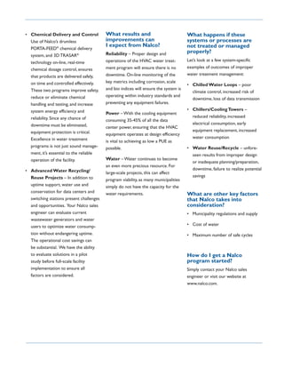 • Chemical Delivery and Control           What results and                            What happens if these
  Use of Nalco’s drumless                 improvements can                            systems or processes are
                                          I expect from Nalco?                        not treated or managed
  PORTA-FEED® chemical delivery
                                          Reliability – Proper design and             properly?
  system, and 3D TRASAR®
  technology on-line, real-time           operations of the HVAC water treat-         Let’s look at a few system-specific
  chemical dosage control, ensures        ment program will ensure there is no        examples of outcomes of improper
  that products are delivered safely,     downtime. On-line monitoring of the         water treatment management:
  on time and controlled effectively.     key metrics including corrosion, scale
                                                                                      • Chilled Water Loops – poor
  These two programs improve safety,      and bio indices will ensure the system is
                                                                                        climate control, increased risk of
  reduce or eliminate chemical            operating within industry standards and
                                                                                        downtime, loss of data transmission
  handling and testing, and increase      preventing any equipment failures.
  system energy efficiency and                                                        • Chillers/Cooling Towers –
                                          Power – With the cooling equipment
  reliability. Since any chance of                                                      reduced reliability, increased
                                          consuming 35-45% of all the data
  downtime must be eliminated,                                                          electrical consumption, early
                                          center power, ensuring that the HVAC
  equipment protection is critical.                                                     equipment replacement, increased
                                          equipment operates at design efficiency
  Excellence in water treatment                                                         water consumption
                                          is vital to achieving as low a PUE as
  programs is not just sound manage-      possible.                                   • Water Reuse/Recycle – unfore-
  ment, it’s essential to the reliable                                                  seen results from improper design
  operation of the facility.              Water – Water continues to become
                                                                                        or inadequate planning/preparation,
                                          an even more precious resource. For
• Advanced Water Recycling/                                                             downtime, failure to realize potential
                                          large-scale projects, this can affect
  Reuse Projects – In addition to                                                       savings
                                          program viability, as many municipalities
  uptime support, water use and           simply do not have the capacity for the
  conservation for data centers and       water requirements.                         What are other key factors
  switching stations present challenges                                               that Nalco takes into
  and opportunities. Your Nalco sales                                                 consideration?
  engineer can evaluate current                                                       • Municipality regulations and supply
  wastewater generators and water
  users to optimize water consump-                                                    • Cost of water
  tion without endangering uptime.                                                    • Maximum number of safe cycles
  The operational cost savings can
  be substantial. We have the ability
  to evaluate solutions in a pilot                                                    How do I get a Nalco
  study before full-scale facility                                                    program started?
  implementation to ensure all                                                        Simply contact your Nalco sales
  factors are considered.                                                             engineer or visit our website at
                                                                                      www.nalco.com.
 