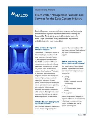 Questions and Answers

Nalco Water Management Products and
Services for the Data Centers Industry


Best-In-Class water treatment technology, programs and engineering
service can have a positive impact on Data Center Reliability and
Sustainability. The proper program implementation lowers the
Power Usage Effectiveness (PUE), reduces water requirements
and optimizes water reuse consumption.


Who is Nalco Company?                        systems. Our business base within
What do they do?                             the industry is one of the broadest of
Established in 1928, Nalco Company is        any water treatment chemical
the world’s largest manufacturer of          supplier.
water treatment chemicals. Nalco’s
11,000 employees work with more
than 70,000 customers in 130 coun-           What, specifically, does
tries across six continents in industry,     Nalco do for data centers?
government and institutions to solve         Key areas in which Nalco typically
and prevent water treatment and              provides support for a data center
process-related problems. We do this         are water treatment products and
by developing and implementing               services for:
integrated solutions that improve our
                                             • Cooling
customers’ products and positively
                                               – Chillers
impact their operations through
                                               – CRAC (computer room air
greater asset reliability, decreased total
                                                 conditioner)
cost of operation, improved operating
                                             • Power
and production efficiencies, and
                                             • UPS (Uninterrupted power
minimized environmental, health and
                                               source)
safety concerns. Nalco provides water
                                             • IT equipment
treatment chemicals and services for
water-using systems in data centers.         Nalco’s programs are designed to
                                             improve and ensure your operational
                                             reliability, prevent downtime and
What is Nalco’s background
with data centers?                           reduce total water and energy
                                             system operating costs.
Nalco has been involved in the industry
since it started using water cooled


                                                                       Bulletin B-336
 