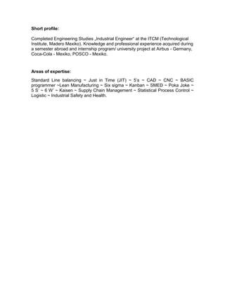 Short profile:
Completed Engineering Studies „Industrial Engineer“ at the ITCM (Technological
Institute, Madero Mexiko). Knowledge and professional experience acquired during
a semester abroad and internship program/ university project at Airbus - Germany,
Coca-Cola - Mexiko, POSCO - Mexiko.
Areas of expertise:
Standard Line balancing ~ Just in Time (JIT) ~ 5’s ~ CAD ~ CNC ~ BASIC
programmer ~Lean Manufacturing ~ Six sigma ~ Kanban ~ SMED ~ Poka Joke ~
5 S’ ~ 6 W’ ~ Kaisen ~ Supply Chain Management ~ Statistical Process Control ~
Logistic ~ Industrial Safety and Health.
 