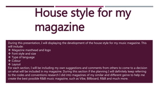 House style for my
magazine
During this presentation, I will displaying the development of the house style for my music magazine. This
will include:
 Magazine masthead and logo
 Font style and size
 Type of language
 Colour
 Layout
For each section, I will be including my own suggestions and comments from others to come to a decision
on what will be included in my magazine. During this section if the planning I will definitely keep referring
to the codes and conventions research I did into magazines of my similar and different genre to help me
create the best possible R&B music magazine, such as Vibe, Billboard, R&B and much more.
 