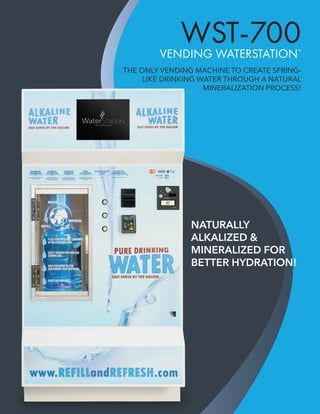 WST-700VENDING WATERSTATION™
THE ONLY VENDING MACHINE TO CREATE SPRING-
LIKE DRINKING WATER THROUGH A NATURAL
MINERALIZATION PROCESS!
NATURALLY
ALKALIZED &
MINERALIZED FOR
BETTER HYDRATION!
THE ONLY VENDING MACHINE TO CREATE SPRING-
LIKE DRINKING WATER THROUGH A NATURAL
MINERALIZATION PROCESS!
NATURALLY
ALKALIZED &
MINERALIZED FOR
BETTER HYDRATION!
 