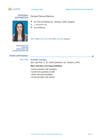 Curriculum Vitae Replace with First name(s) Surname(s)
PERSONAL
INFORMATION
Denitsa Petrova Markova
24, Kiril and Metodii str., Sevlievo, 5400, Bulgaria
(+ 359) 898 847 849
denni_92@abv.bg
Sex Female | Date of birth 02/12/1992 | Nationality Bulgarian
WORK EXPERIENCE
© European Union, 2002-2013 | http://europass.cedefop.europa.eu Page 1 / 3
JOB APPLIED FOR
POSITION
PREFERRED JOB
STUDIES APPLIED FOR
(2011 - 2013) Assistant manager
Bar- cafe Ahat 2, 22, Hristo Spiridonov str., Sevlievo, 5400
Main activities and responsibilities:
▪Communication with suppliers
▪Control the activities of staff
▪Work with documentation
▪Communication with clients
 