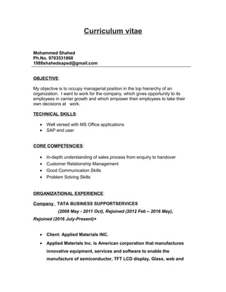 Curriculum vitae
Mohammed Shahed
Ph.No. 9703531868
1988shahedsapsd@gmail.com
OBJECTIVE:
My objective is to occupy managerial position in the top hierarchy of an
organization. I want to work for the company, which gives opportunity to its
employees in carrier growth and which empower their employees to take their
own decisions at work.
TECHNICAL SKILLS:
• Well versed with MS Office applications
• SAP end user
CORE COMPETENCIES:
• In-depth understanding of sales process from enquiry to handover
• Customer Relationship Management
• Good Communication Skills
• Problem Solving Skills
ORGANIZATIONAL EXPERIENCE:
Company: TATA BUSINESS SUPPORTSERVICES
(2008 May - 2011 Oct), Rejoined (2012 Feb – 2016 May),
Rejoined (2016 July-Present)+
• Client: Applied Materials INC.
• Applied Materials Inc. is American corporation that manufactures
innovative equipment, services and software to enable the
manufacture of semiconductor, TFT LCD display, Glass, web and
 