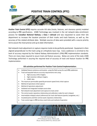 POSITIVE TRAIN CONTROL (PTC)
 JCMB Technology Inc.
195 St-Francois-Xavier, Delson, QC
Phone 450.632.5844 • Fax 450.632.3207
Positive Train Control (PTC) requires accurate GIS data (tracks, features, and clearance points) modeled
according to PTC specifications. JCMB Technology was involved in the rail network data enrichment
process for Canadian National Railway a Class I railroad and was requested to assist their GIS
department to increase the location precision of their tracks and track features, as well as, the
accuracy of the related attribute data. Multiple sources of data were provided with a source priority
list to assure the most precise and up to date information.
Rail network track adjustment or capture requires tracks to be perfectly positioned. Equipment is then
aligned perpendicular to the track using an orthophoto base map. Every subdivision is enriched to the
level of accuracy required by the Federal Railway Administration’s (FRA) PTC implementation standards.
There are many steps required to assure track and feature accuracy. Below are some of the tasks JCMB
Technology performed in assuring the required level of accuracy of track and feature location for PTC
implementation.
GIS activities performed for Positive Train Control Implementation:
 Validated feature existence and location using the field survey for each PTC subdivision
 Track and wayside features accuracy requirements met using:
1. High accuracy ortho-imagery
2. High resolution oblique imagery
3. LIDAR data
 The maximum permissible speed & permanent speed limits initial capture
 Method of operations initial capture
 Method of operations adjustment
 Validated and integrated multiple source data
 Rail network track adjustment and capture to track center
 The central assets repository relationship and calibration nodes for each milepost
 Intermediate milepost values (references) for track side features (panels, bungalows, etc.)
 Insulated joints and their central assets repository relationship
 Train control signs in PTC territory mark limits and method of operation
 