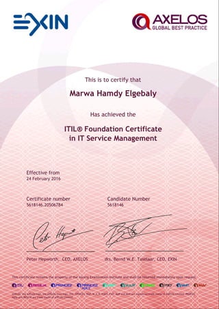 This is to certify that
Marwa Hamdy Elgebaly
Has achieved the
ITIL® Foundation Certificate
in IT Service Management
Effective from
24 February 2016
Certificate number Candidate Number
5618146.20506784 5618146
Peter Hepworth, CEO, AXELOS drs. Bernd W.E. Taselaar, CEO, EXIN
This certificate remains the property of the issuing Examination Institute and shall be returned immediately upon request.
AXELOS, the AXELOS logo, the AXELOS swirl logo, ITIL, PRINCE2, MSP, M_o_R, P3M3, P3O, MoP and MoV are registered trade marks of AXELOS Limited. PRINCE2
Agile and RESILIA are trade marks of AXELOS Limited.
 