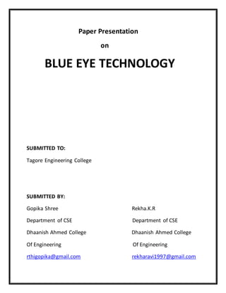 Paper Presentation
on
BLUE EYE TECHNOLOGY
SUBMITTED TO:
Tagore Engineering College
SUBMITTED BY:
Gopika Shree Rekha.K.R
Department of CSE Department of CSE
Dhaanish Ahmed College Dhaanish Ahmed College
Of Engineering Of Engineering
rthigopika@gmail.com rekharavi1997@gmail.com
 