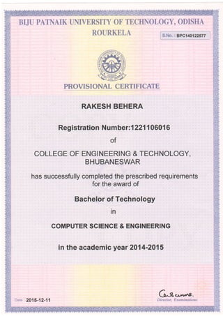 BIJU PATNAIK UNIVERSITY OF TECHNOLOGY, ODISHA
ROURKELA
PROVISIONAL CERTIFICATE
RAKESH BEHERA
, ,r :,Registratibn ,:Numb6r=1221106016
of
COLLEGE OF ENGINEERING & TECHNOLOGY,
BHUBANESWAR
has successfully completed the prescribed requirements
for the award of
Bachelor of Technology
in
COMPUTER SCIEN'CE & EN.GINEERING
in the academ:ic year 2'O'1{li'lQf"$
ti^.fl' u*w8-
Dire ctor, Examinations
s.No. : 8PC140122577
Date : 2015-12-11
 