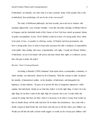 Social Contract Theory and Cosmopolitanism 2
If individuals are naturally evil, then what is to stop a systemic leader of the people (who is also
an individual) from performing evil acts by his or her own accord?
The study of Hobbesian philosophy has been recently put to the test in America with
mounting high-profile cases of police brutality. Cases like the police shooting of Michael Brown
in Ferguson and the chokehold death of Eric Garner in New York have stirred up national debate
on police accountability (Lewis, 2014). Hobbes would be in favor of a strong police force which,
in his point of view, is essential to a thriving society. US federal and local governments also
favor a strong police force in order to keep order and peace but offer a modicum of responsibility
to the public when dealing with issues of questionable civil rights. I would ask Thomas Hobbes,
if individuals are not to be trusted with power and must entrust their rights to a collective power,
then who gets to police the police?
Boucher- Kant’s Cosmopolitanism
According to Boucher (1999), Immanuel Kant spoke about a cosmopolitan community in
which morality was universally shared by all of humanity. With this concept in mind, he placed
the morality of international politics on the shoulders of individuals and disregarded the
legitimacy of state relations. He goes on to present the idea of categorical imperatives which
explains that individuals should act on what they believe to be the right thing; if what I do is the
right thing for me then it must be the right thing for everyone else to do. I would refute this
concept by saying that there are times when it is necessary to do what is wrong. Kant would say
that we should always tell the truth and never lie no matter the circumstance. Say a man with a
deadly weapon in hand breaks into your house and asks you to tell him where your children are.
Would you tell him the truth as Kant would suggest or would you lie to keep your children safe?
 