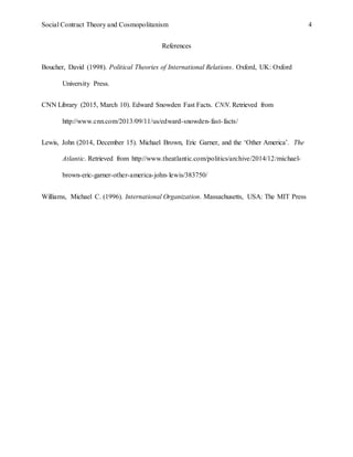Social Contract Theory and Cosmopolitanism 4
References
Boucher, David (1998). Political Theories of International Relations. Oxford, UK: Oxford
University Press.
CNN Library (2015, March 10). Edward Snowden Fast Facts. CNN. Retrieved from
http://www.cnn.com/2013/09/11/us/edward-snowden-fast-facts/
Lewis, John (2014, December 15). Michael Brown, Eric Garner, and the ‘Other America’. The
Atlantic. Retrieved from http://www.theatlantic.com/politics/archive/2014/12/michael-
brown-eric-garner-other-america-john-lewis/383750/
Williams, Michael C. (1996). International Organization. Massachusetts, USA: The MIT Press
 