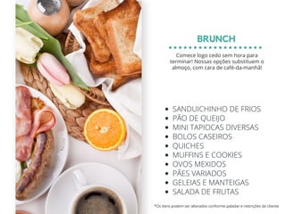 SANDUICHINHO DE FRIOS
PÃO DE QUEIJO
MINI TAPIOCAS DIVERSAS
BOLOS CASEIROS
QUICHES
MUFFINS E COOKIES
OVOS MEXIDOS
PÃES VARIADOS
GELEIAS E MANTEIGAS
SALADA DE FRUTAS
BRUNCH
*Os itens podem ser alterados conforme paladar e restrições do cliente
Comece logo cedo sem hora para
terminar! Nossas opções substituem o
almoço, com cara de café-da-manhã!
 