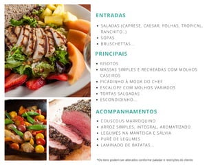 ENTRADAS
SALADAS (CAPRESE, CAESAR, FOLHAS, TROPICAL,
RANCHITO..)
SOPAS
BRUSCHETTAS...
PRINCIPAIS
RISOTOS
MASSAS SIMPLES E RECHEADAS COM MOLHOS
CASEIROS
PICADINHO À MODA DO CHEF
ESCALOPE COM MOLHOS VARIADOS
TORTAS SALGADAS
ESCONDIDINHO...
ACOMPANHAMENTOS
COUSCOUS MARROQUINO
ARROZ SIMPLES, INTEGRAL, AROMATIZADO
LEGUMES NA MANTEIGA E SÁLVIA
PURÊ DE LEGUMES
LAMINADO DE BATATAS...
*Os itens podem ser alterados conforme paladar e restrições do cliente
 