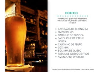 CAPONATA DE BERINGELA
EMPADINHAS
DADINHO DE TAPIOCA
SANDUICHE DE CARNE
LOUCA
CALDINHO DE FEIJÃO
COXINHA
BOLINHA DE QUEIJO
TÁBUA DE QUEIJOS E FRIOS
AMENDOINS DIVERSOS
BOTECO
*Os itens podem ser alterados conforme paladar e restrições do cliente
Perfeito para quem não dispensa os
clássicos do bar, mas no conforto da
sua casa.
 