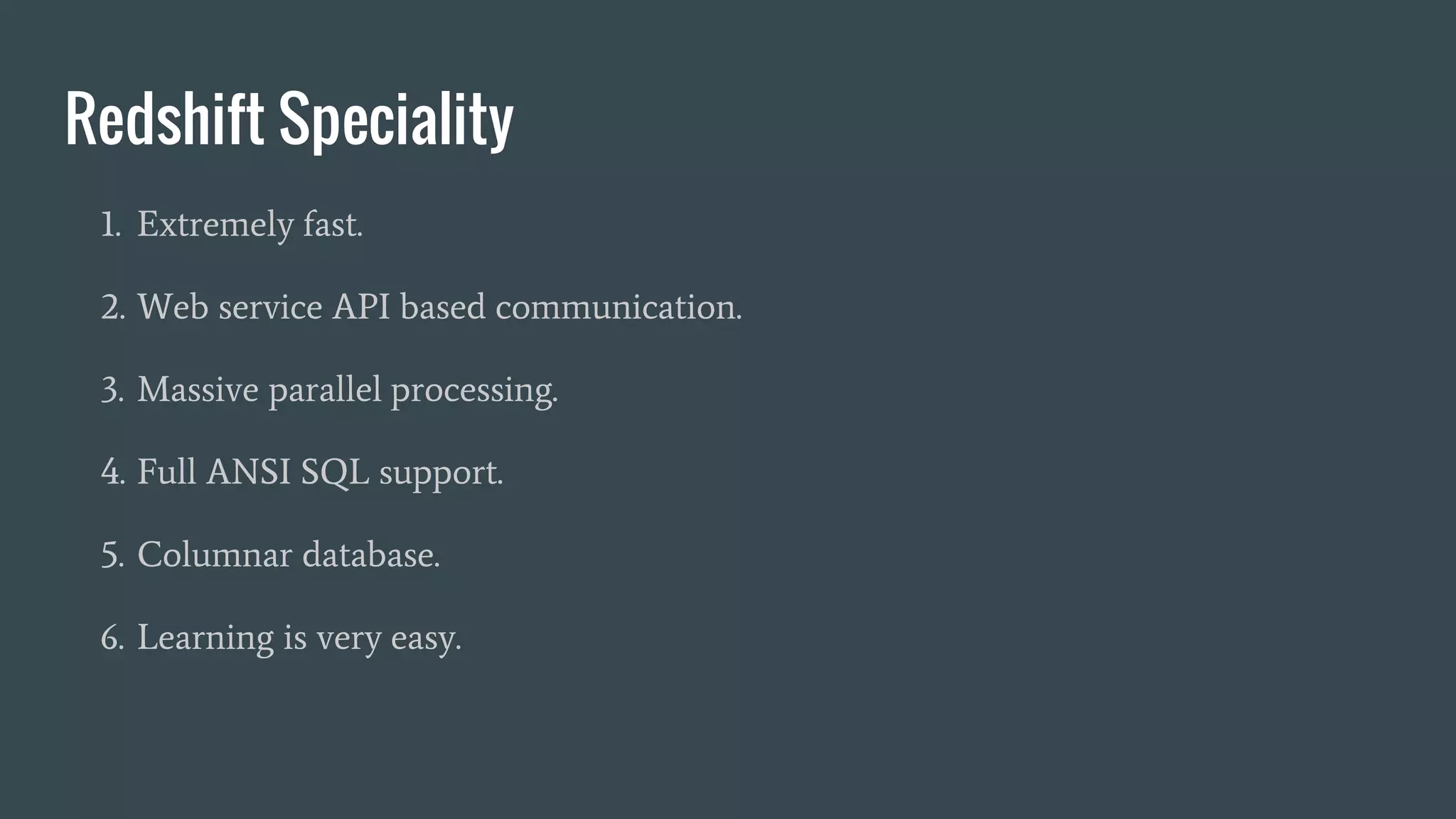 Redshift Speciality
1. Extremely fast.
2. Web service API based communication.
3. Massive parallel processing.
4. Full ANSI SQL support.
5. Columnar database.
6. Learning is very easy.
 