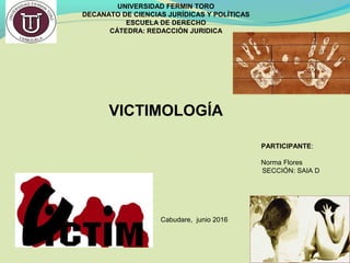 UNIVERSIDAD FERMIN TORO
DECANATO DE CIENCIAS JURÍDICAS Y POLÍTICAS
ESCUELA DE DERECHO
CÁTEDRA: REDACCIÒN JURIDICA
PARTICIPANTE:
Norma Flores
SECCIÓN: SAIA D
Cabudare, junio 2016
VICTIMOLOGÍA
 