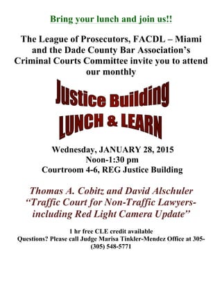 Bring your lunch and join us!!
The League of Prosecutors, FACDL – Miami
and the Dade County Bar Association’s
Criminal Courts Committee invite you to attend
our monthly
Wednesday, JANUARY 28, 2015
Noon-1:30 pm
Courtroom 4-6, REG Justice Building
Thomas A. Cobitz and David Alschuler
“Traffic Court for Non-Traffic Lawyers-
including Red Light Camera Update”
1 hr free CLE credit available
Questions? Please call Judge Marisa Tinkler-Mendez Office at 305-
(305) 548-5771
 