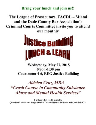 Bring your lunch and join us!!
The League of Prosecutors, FACDL – Miami
and the Dade County Bar Association’s
Criminal Courts Committee invite you to attend
our monthly
Wednesday, May 27, 2015
Noon-1:30 pm
Courtroom 4-6, REG Justice Building
Aidelen Cruz, MBA
“Crash Course in Community Substance
Abuse and Mental Health Services”
1 hr free CLE credit available
Questions? Please call Judge Marisa Tinkler-Mendez Office at 305-(305) 548-5771
 