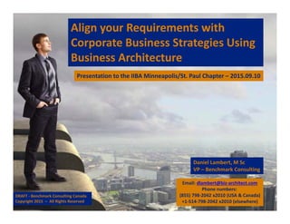 Align your Requirements with 
Corporate Business Strategies Using 
Business Architecture
Daniel Lambert, M Sc
VP – Benchmark Consulting
Presentation to the IIBA Minneapolis/St. Paul Chapter – 2015.09.10
Email: dlambert@biz‐architect.com
Phone numbers: 
(855) 798‐2042 x2010 (USA & Canada)
+1‐514‐798‐2042 x2010 (elsewhere)
DRAFT ‐ Benchmark Consulting Canada 
Copyright 2015  – All Rights Reserved
 