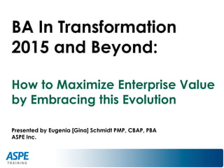 BA In Transformation
2015 and Beyond:
How to Maximize Enterprise Value
by Embracing this Evolution
Presented by Eugenia [Gina] Schmidt PMP, CBAP, PBA
ASPE Inc.
 
