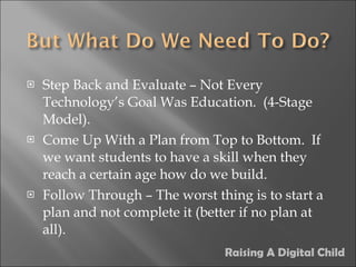 Step Back and Evaluate – Not Every Technology’s Goal Was Education.  (4-Stage Model). Come Up With a Plan from Top to Bottom.  If we want students to have a skill when they reach a certain age how do we build. Follow Through – The worst thing is to start a plan and not complete it (better if no plan at all). Raising A Digital Child 