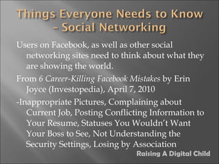 Users on Facebook, as well as other social networking sites need to think about what they are showing the world. From  6 Career-Killing Facebook Mistakes  by Erin Joyce (Investopedia), April 7, 2010 -Inappropriate Pictures, Complaining about Current Job, Posting Conflicting Information to Your Resume, Statuses You Wouldn’t Want Your Boss to See, Not Understanding the Security Settings, Losing by Association Raising A Digital Child 