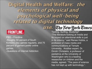 PBS – Frontline  -Roughly 50 percent of South Koreans play games regularly, and 75 percent of gamers prefer online games. -Questions of Internet Addiction  Texting, Surfing, Studying? “ The literature looking at media and its impact on attentional skills is just in its infancy,” said Renee Hobbs, a professor of mass media and communications at Temple University.  Another expert, Dr. Dimitri Christakis, a professor of pediatrics at the University of Washington who is a leading researcher on children and the media, agreed. “The pace of science has not kept up with technology,”. 