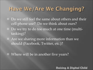 Do we still feel the same about others and their cell phone use?  Do we think about ours? Do we try to do too much at one time (multi-tasking)? Are we sharing more information than we should (Facebook, Twitter, etc.)? Where will be in another five years? Raising A Digital Child 