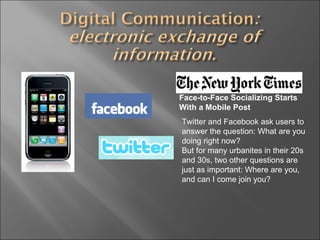 Face-to-Face Socializing Starts With a Mobile Post Twitter and Facebook ask users to  answer the question: What are you  doing right now? But for many urbanites in their 20s  and 30s, two other questions are  just as important: Where are you,  and can I come join you? 