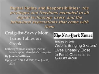 Craigslist-Savvy Mom Turns Tables on Crook Berkeley woman avenges theft of handicapped daughter's computer By Janette Williams Updated 10:30 AM PST, Tue, Jan 12, 2010 January 24, 2010 Web Is Bringing Skaters’  Lives Uneasily Close  to Fans’ Obsessions By JULIET MACUR 