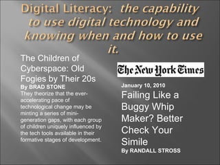 The Children of Cyberspace: Old Fogies by Their 20s By BRAD STONE They theorize that the ever-accelerating pace of technological change may be minting a series of mini-generation gaps, with each group of children uniquely influenced by the tech tools available in their formative stages of development. January 10, 2010 Failing Like a Buggy Whip Maker? Better Check Your Simile By RANDALL STROSS 